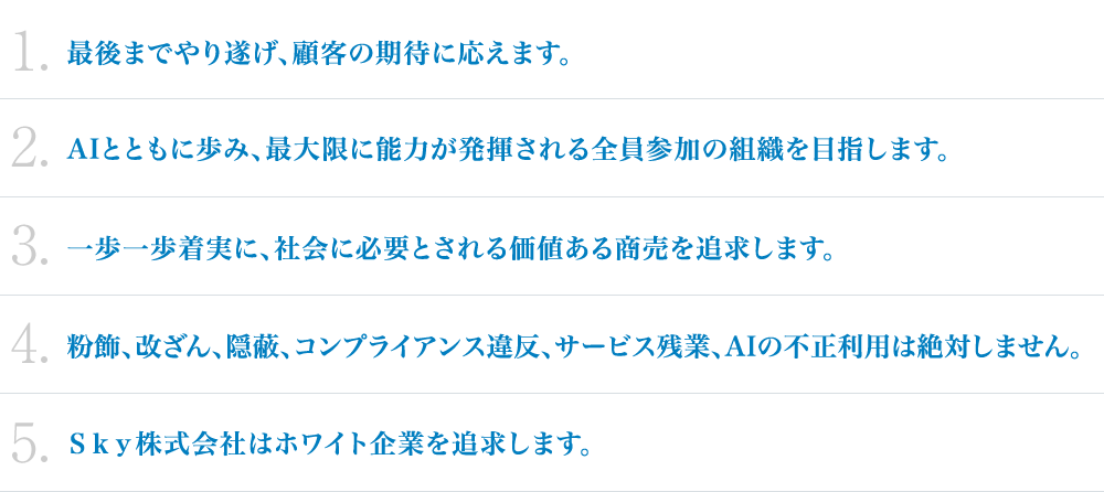 1.最後までやり遂げ、顧客の期待に応えます。2.AIとともに歩み、最大限に能力が発揮される全員参加の組織を目指します。3.一歩一歩着実に、社会に必要とされる価値ある商売を追求します。 4.粉飾、改ざん、隠蔽、コンプライアンス違反、サービス残業、AIの不正利用は絶対しません。5.Ｓｋｙ株式会社はホワイト企業を追求します。