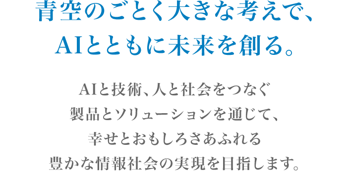 青空のごとく大きな考えで、AIとともに未来を創る。AIと技術、人と社会をつなぐ製品とソリューションを通じて、幸せとおもしろさあふれる豊かな情報社会の実現を目指します。