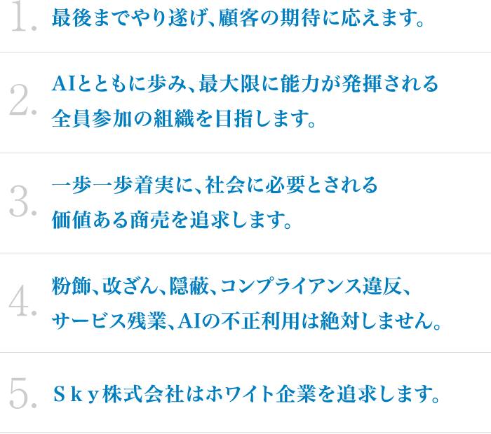 1.最後までやり遂げ、顧客の期待に応えます。2.AIとともに歩み、最大限に能力が発揮される全員参加の組織を目指します。3.一歩一歩着実に、社会に必要とされる価値ある商売を追求します。 4.粉飾、改ざん、隠蔽、コンプライアンス違反、サービス残業、AIの不正利用は絶対しません。5.Ｓｋｙ株式会社はホワイト企業を追求します。