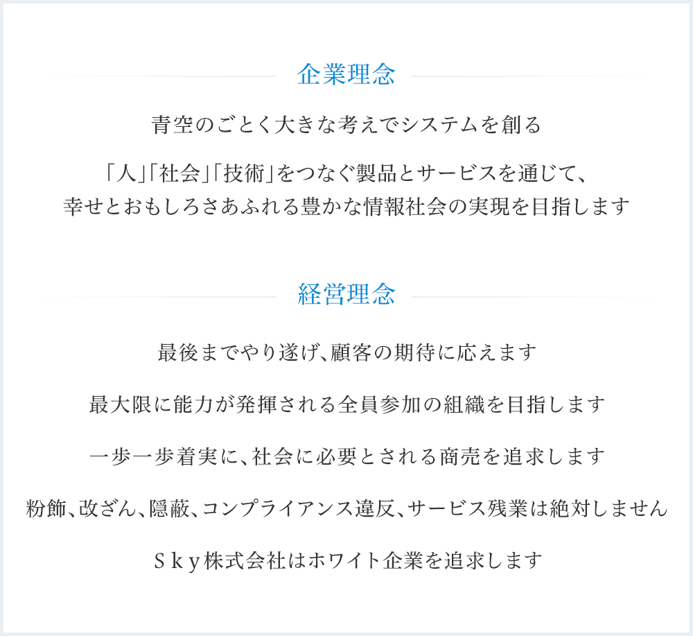 企業理念 : 青空のごとく大きな考えでシステムを創る 「人」「社会」「技術」をつなぐ製品とサービスを通じて、幸せとおもしろさあふれる豊かな情報社会の実現を目指します / 経営理念 : 1.最後までやり遂げ、顧客の期待に応えます 2.最大限に能力が発揮される全員参加の組織を目指します 3.一歩一歩着実に、社会に必要とされる商売を追求します 4.粉飾、改ざん、隠蔽、コンプライアンス違反、サービス残業は絶対しません 5.Sky株式会社はホワイト企業を追求します