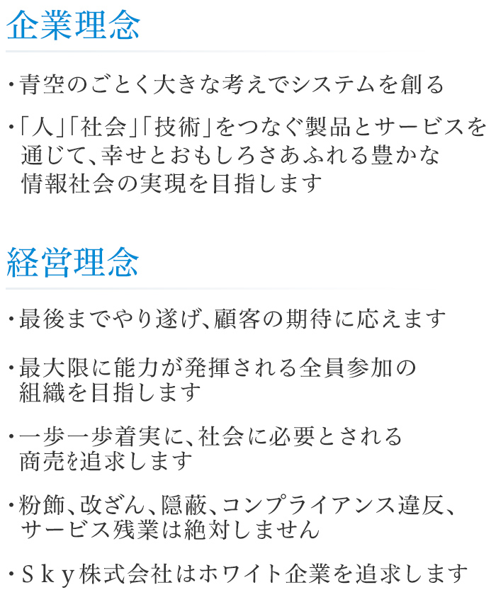 企業理念 : 青空のごとく大きな考えでシステムを創る 「人」「社会」「技術」をつなぐ製品とサービスを通じて、幸せとおもしろさあふれる豊かな情報社会の実現を目指します / 経営理念 : 1.最後までやり遂げ、顧客の期待に応えます 2.最大限に能力が発揮される全員参加の組織を目指します 3.一歩一歩着実に、社会に必要とされる商売を追求します 4.粉飾、改ざん、隠蔽、コンプライアンス違反、サービス残業は絶対しません 5.Sky株式会社はホワイト企業を追求します